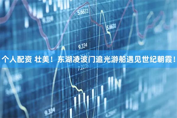 個(gè)人配資 壯美！東湖凌波門(mén)追光游船遇見(jiàn)世紀朝霞！