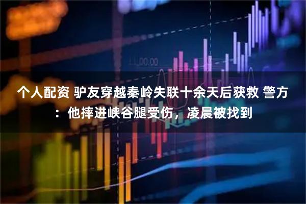 個(gè)人配資 驢友穿越秦嶺失聯(lián)十余天后獲救 警方：他摔進(jìn)峽谷腿受傷，凌晨被找到